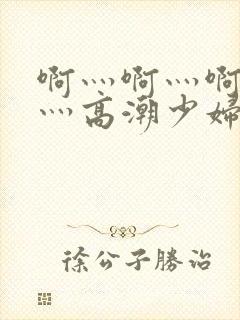 啊灬啊灬啊灬快灬高潮少妇小说