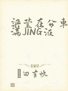 梁莹在公车被灌满JING液