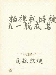 拍裸戏时被c了h一脱成名