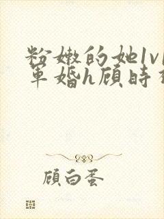 粉嫩的她1v1军婚h顾时视频