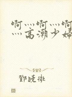 啊灬啊灬啊灬快灬高潮少妇小说