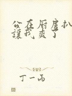 公在厨房扒开腿让我爽了