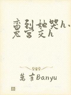 脔到她哭h小白兔宫交h