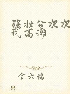 强壮公次次弄得我高潮