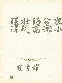 强壮的公次次弄得我高潮小说