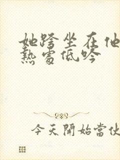 她跨坐在他的炽热处低吟