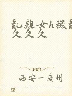 乱亲女h秽乱长久久久