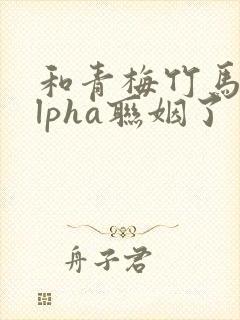 和青梅竹马的alpha联姻了