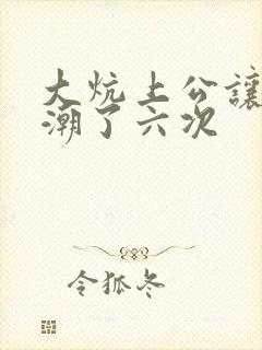 大炕上公让我高潮了六次