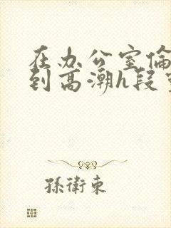 在办公室伦流澡到高潮h段灵兮