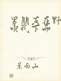 男朋友在野外猛吃我下面