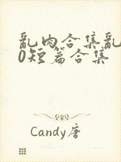 乱肉合集乱500短篇合集