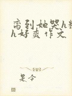 脔到她哭h粗话h好爽作文