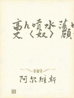 高h喷水荡肉欲文〈奴〉顾依依