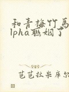 和青梅竹马的alpha联姻了 笔趣阁