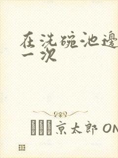 在洗碗池边要了一次