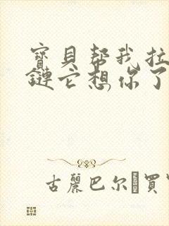 宝贝帮我拉开拉链它想你了视频