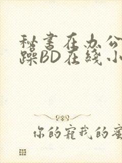 秘书在办公室被躁BD在线小说