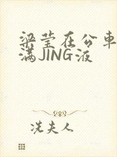 梁莹在公车被灌满JING液