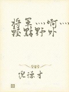 将军灬啊灬啊灬轻点野外