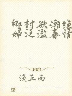 乡村欲潮绝色村妇泛滥春情