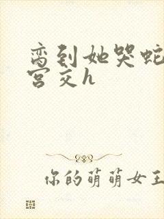 脔到她哭蛇双根宫交h