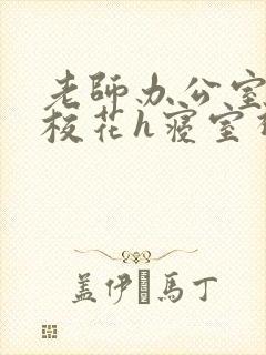 老师办公室狂肉校花h寝室视频