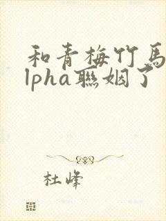 和青梅竹马的alpha联姻了