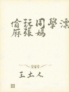 偷玩同学漂亮麻麻张嫣