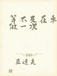 等不及在车里先做一次