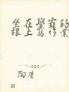 坐在学霸的大紫根上写作业