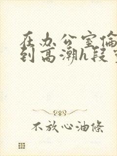 在办公室伦流澡到高潮h段灵兮