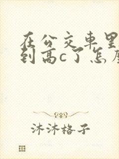 在公交车里c弄到高c了怎么办