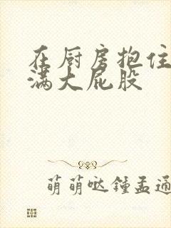 在厨房抱住岳丰满大屁股