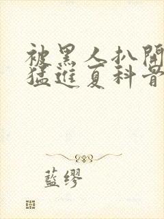 被黑人扒开双腿猛进夏科骨科