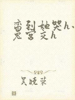 脔到她哭h小白兔宫交h