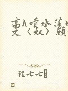 高h喷水荡肉欲文〈奴〉顾依依