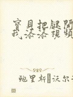 宝贝把腿开大让我添添视频