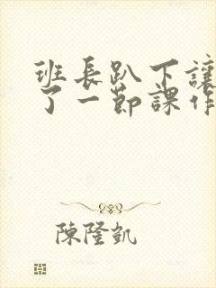 班长趴下让我C了一节课作文