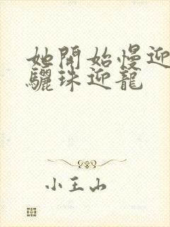 她开始慢迎迎合骊珠迎龙