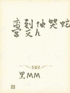 脔到他哭蛇双根宫交h