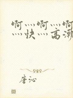 啊灬啊灬啊灬啊灬快灬高潮