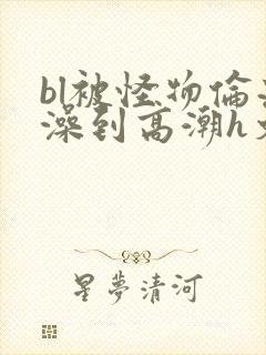 bl被怪物伦流澡到高潮h文