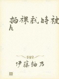 拍裸戏时被c了h