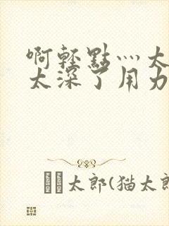 啊轻点灬太粗嗯太深了用力电影