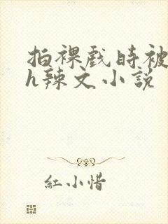 拍裸戏时被c了h辣文小说