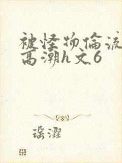 被怪物伦流澡到高潮h文6