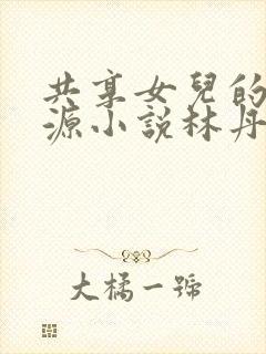 共享女儿的桃花源小说林丹丹