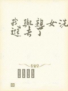 我与亲女洗澡时进去了