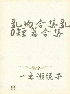 乱肉合集乱500短篇合集